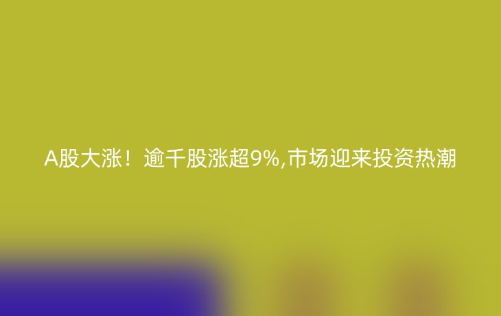 A股大涨！逾千股涨超9%,市场迎来投资热潮