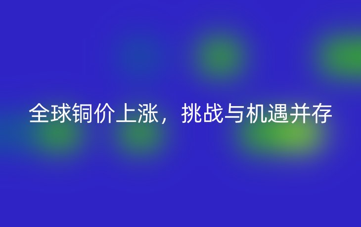 全球铜价上涨，挑战与机遇并存