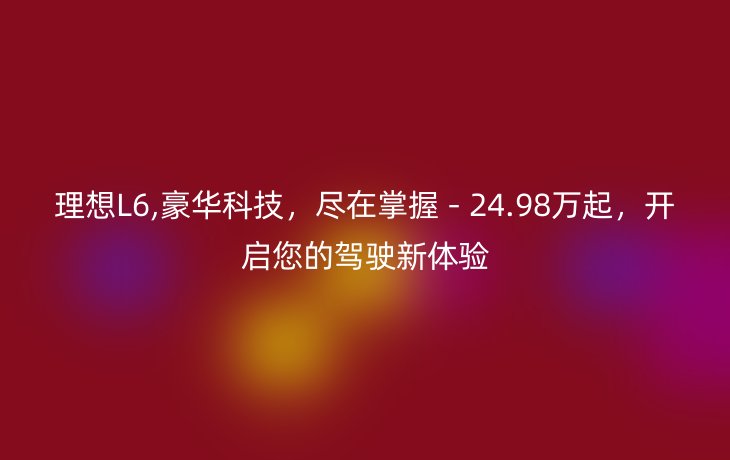 理想L6,豪华科技，尽在掌握 - 24.98万起，开启您的驾驶新体验