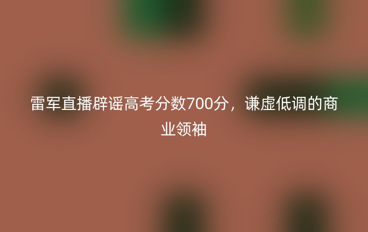 雷军直播辟谣高考分数700分，谦虚低调的商业领袖