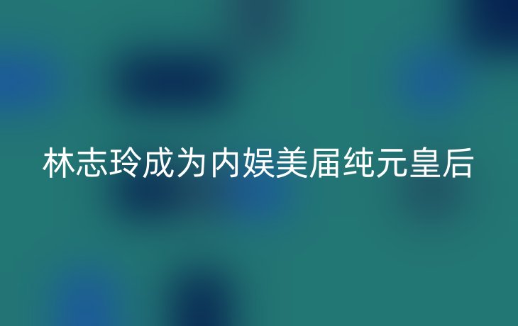 林志玲成为内娱美届纯元皇后