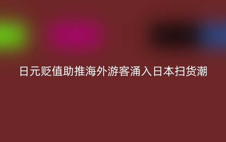 日元贬值助推海外游客涌入日本扫货潮