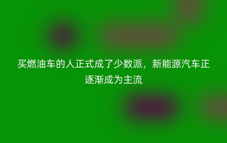 买燃油车的人正式成了少数派，新能源汽车正逐渐成为主流