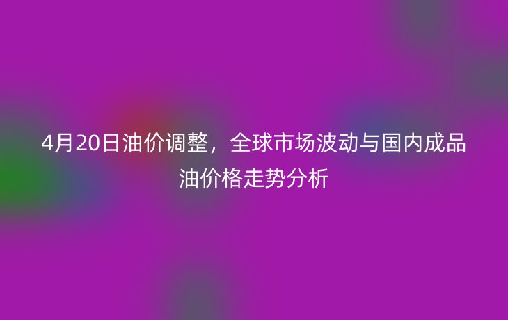 4月20日油价调整，全球市场波动与国内成品油价格走势分析