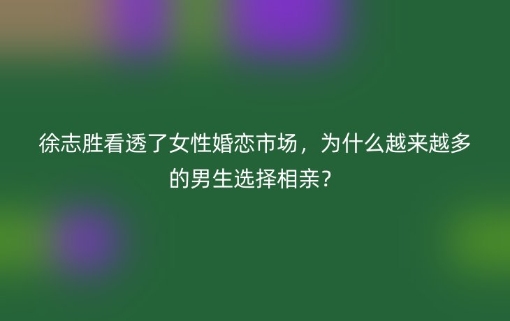 徐志胜看透了女性婚恋市场，为什么越来越多的男生选择相亲？