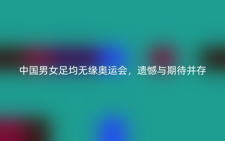 中国男女足均无缘奥运会，遗憾与期待并存