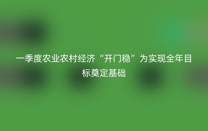 一季度农业农村经济“开门稳”为实现全年目标奠定基础