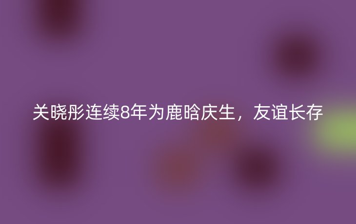 关晓彤连续8年为鹿晗庆生，友谊长存