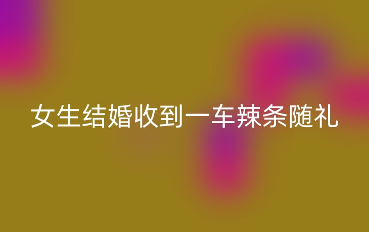 女生结婚收到一车辣条随礼