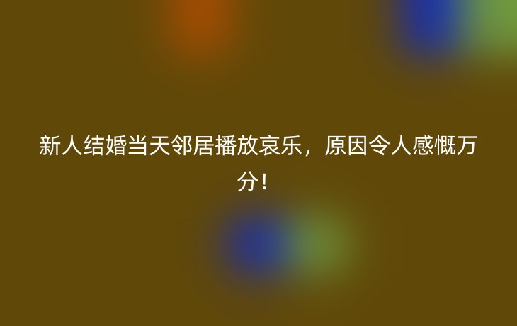 新人结婚当天邻居播放哀乐，原因令人感慨万分！