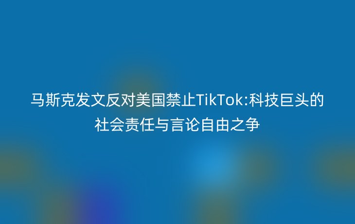 马斯克发文反对美国禁止TikTok:科技巨头的社会责任与言论自由之争