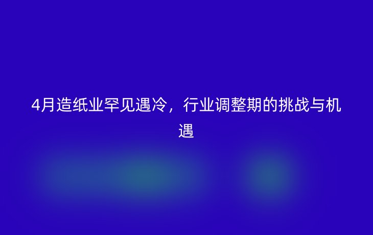 4月造纸业罕见遇冷，行业调整期的挑战与机遇