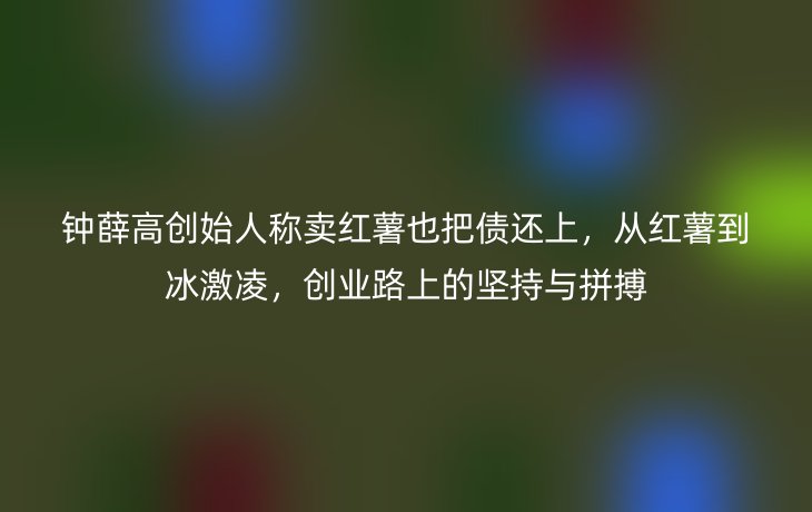 钟薛高创始人称卖红薯也把债还上，从红薯到冰激凌，创业路上的坚持与拼搏