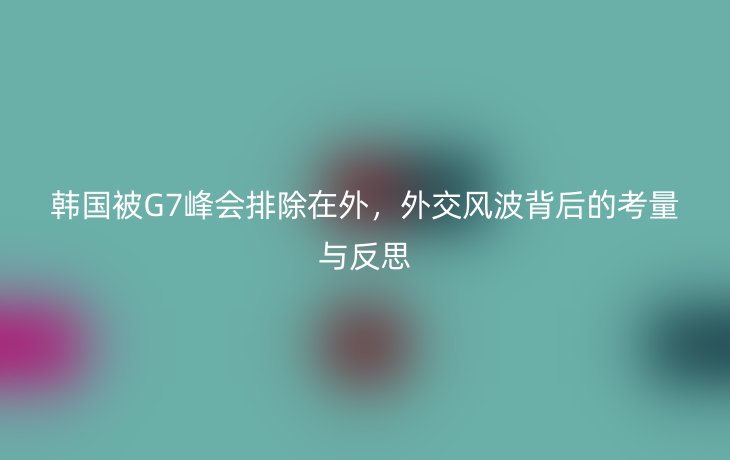 韩国被G7峰会排除在外，外交风波背后的考量与反思