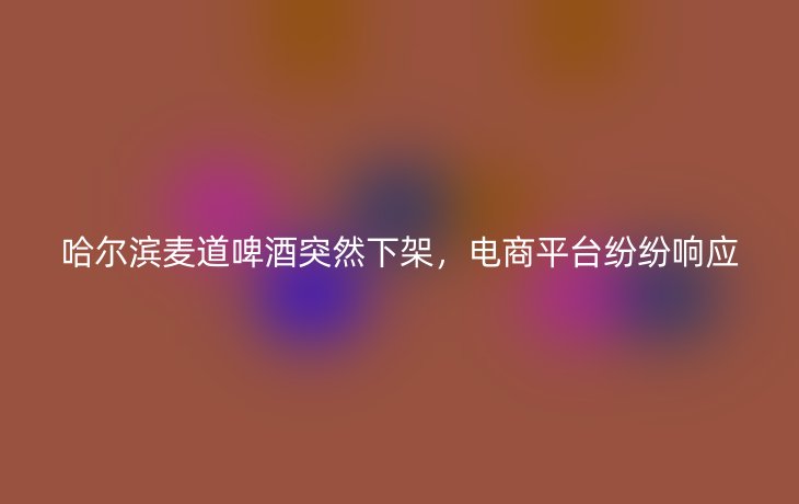 哈尔滨麦道啤酒突然下架，电商平台纷纷响应