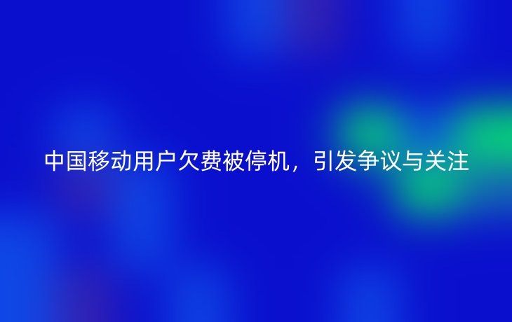 中国移动用户欠费被停机，引发争议与关注