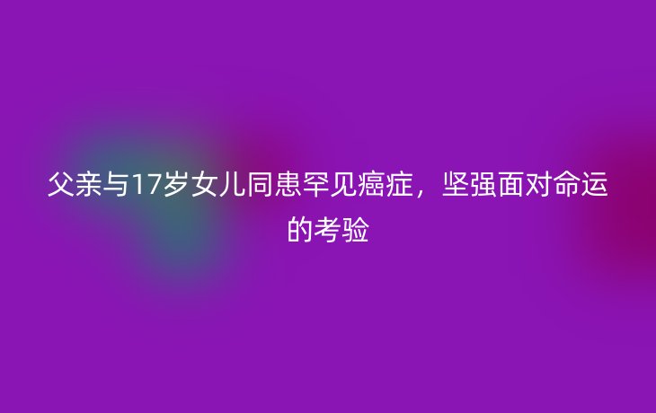 父亲与17岁女儿同患罕见癌症，坚强面对命运的考验