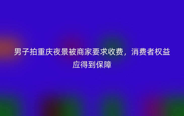 男子拍重庆夜景被商家要求收费，消费者权益应得到保障