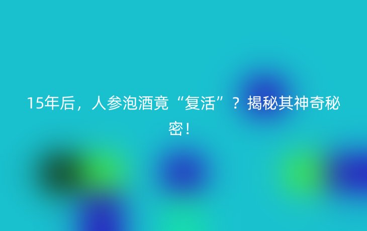 15年后，人参泡酒竟“复活”？揭秘其神奇秘密！