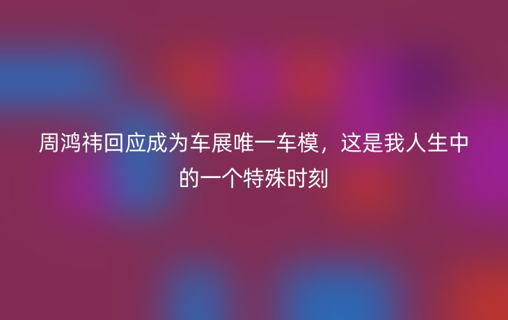 周鸿祎回应成为车展唯一车模，这是我人生中的一个特殊时刻