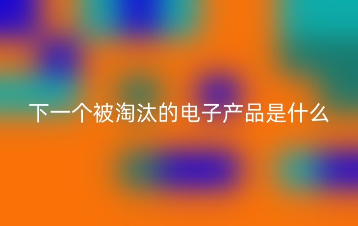 下一个被淘汰的电子产品是什么