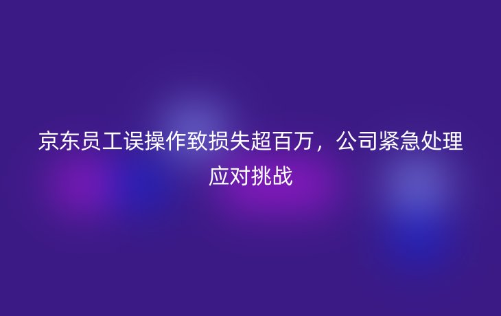 京东员工误操作致损失超百万，公司紧急处理应对挑战