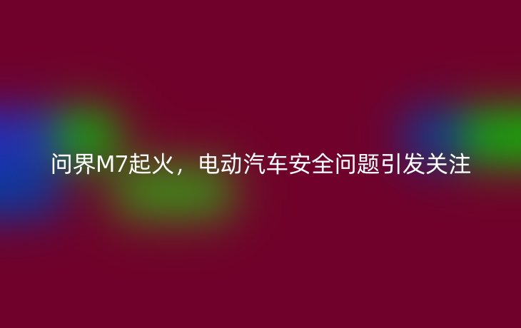 问界M7起火，电动汽车安全问题引发关注