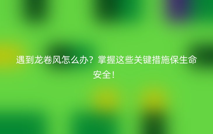 遇到龙卷风怎么办？掌握这些关键措施保生命安全！