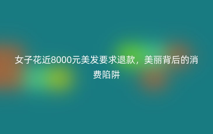 女子花近8000元美发要求退款，美丽背后的消费陷阱