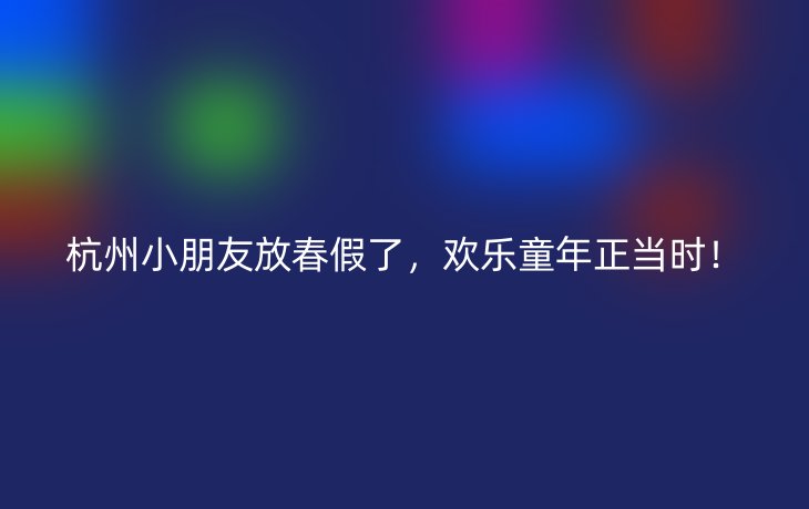 杭州小朋友放春假了，欢乐童年正当时！