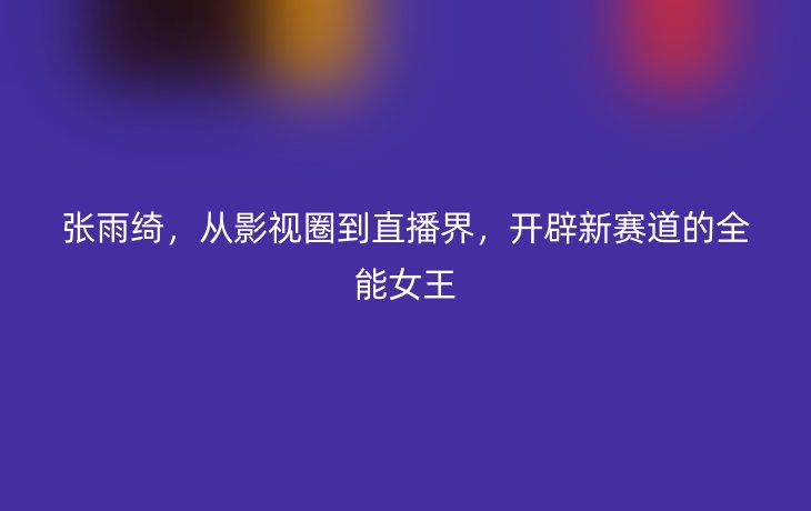 张雨绮，从影视圈到直播界，开辟新赛道的全能女王