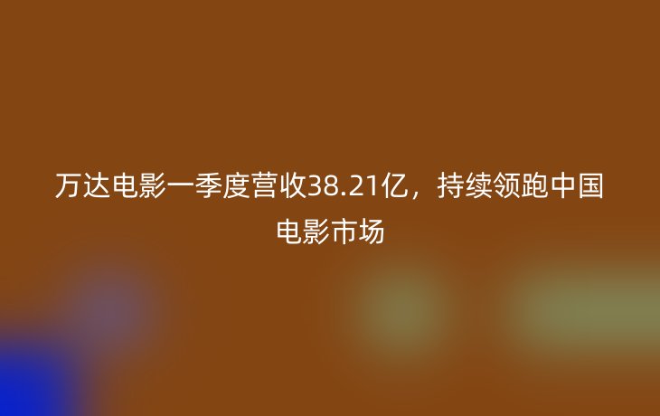 万达电影一季度营收38.21亿，持续领跑中国电影市场