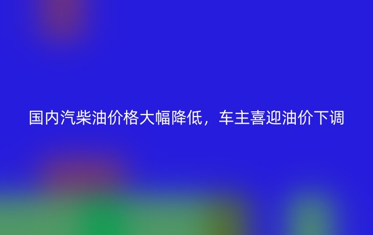 国内汽柴油价格大幅降低，车主喜迎油价下调