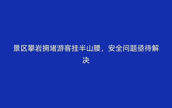 景区攀岩拥堵游客挂半山腰，安全问题亟待解决