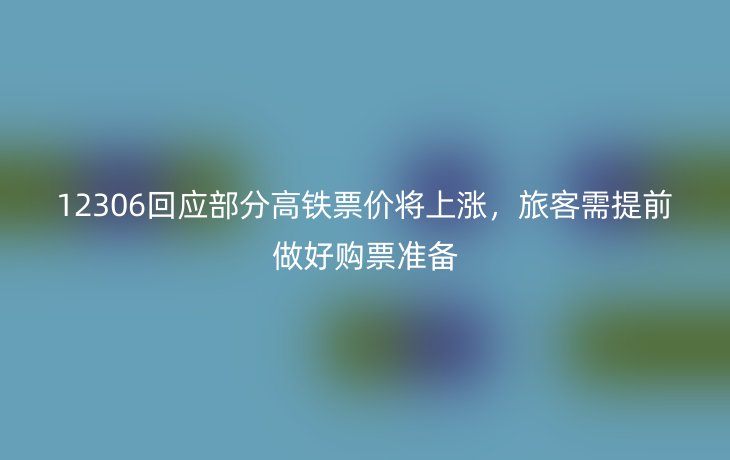 12306回应部分高铁票价将上涨，旅客需提前做好购票准备