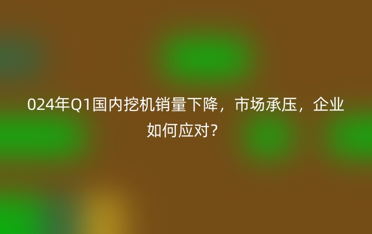 024年Q1国内挖机销量下降，市场承压，企业如何应对？