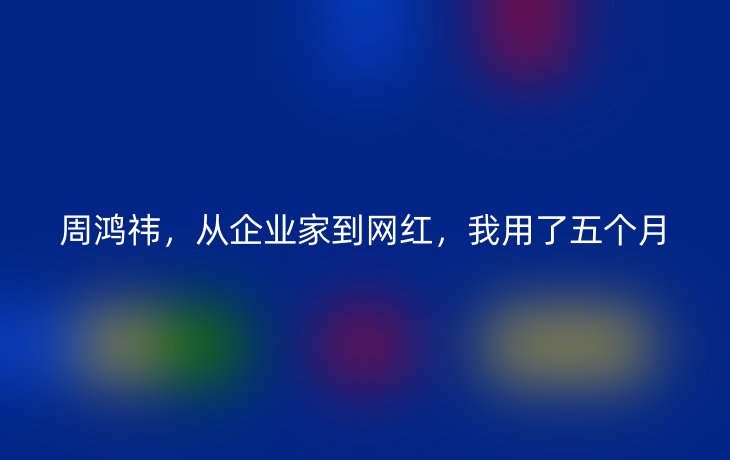 周鸿祎，从企业家到网红，我用了五个月