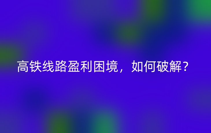 高铁线路盈利困境，如何破解？