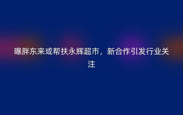 曝胖东来或帮扶永辉超市，新合作引发行业关注