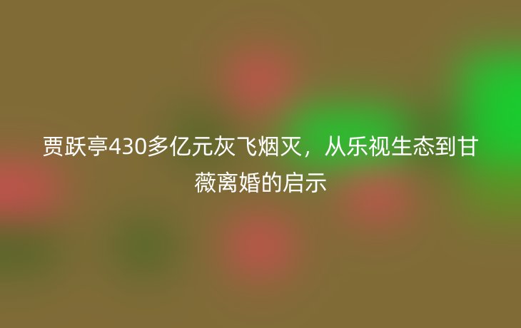 贾跃亭430多亿元灰飞烟灭，从乐视生态到甘薇离婚的启示