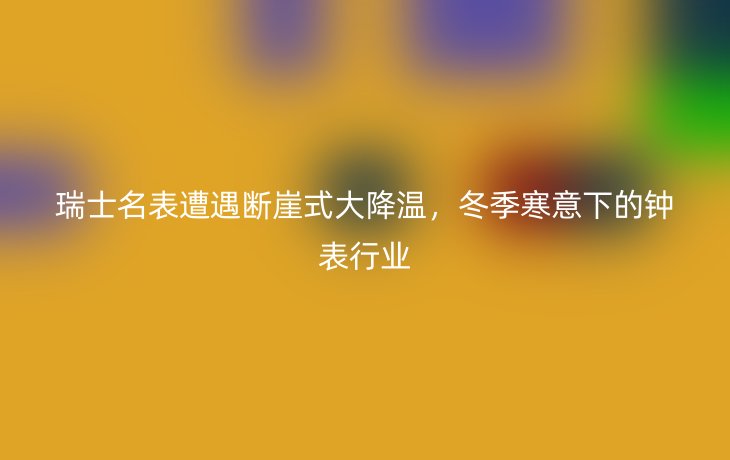 瑞士名表遭遇断崖式大降温，冬季寒意下的钟表行业