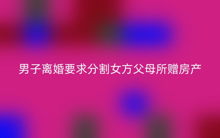 男子离婚要求分割女方父母所赠房产