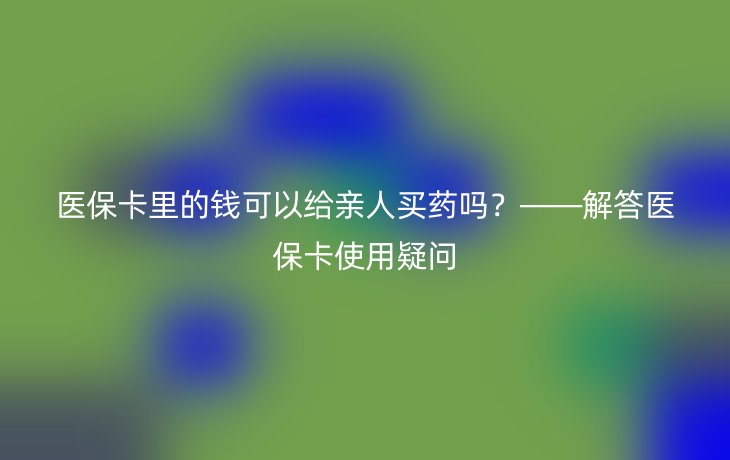 医保卡里的钱可以给亲人买药吗？——解答医保卡使用疑问