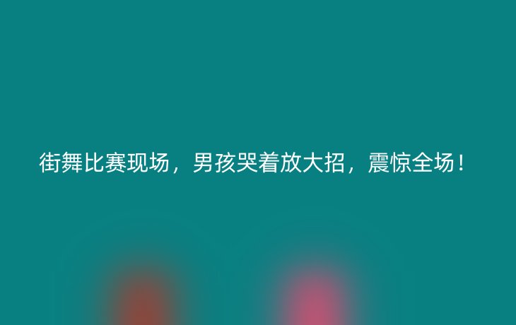 街舞比赛现场，男孩哭着放大招，震惊全场！