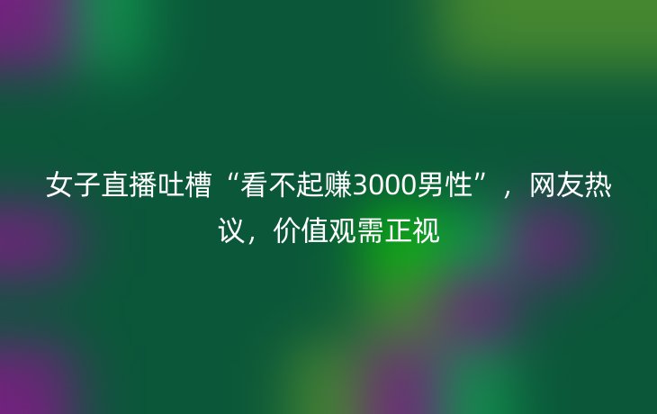 女子直播吐槽“看不起赚3000男性”，网友热议，价值观需正视