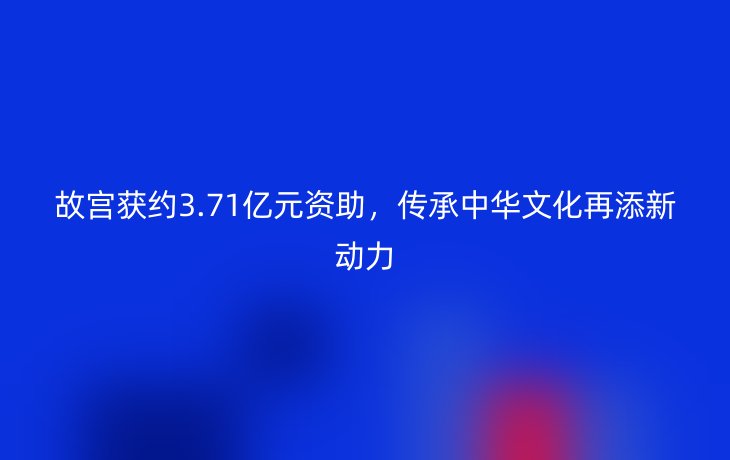 故宫获约3.71亿元资助，传承中华文化再添新动力