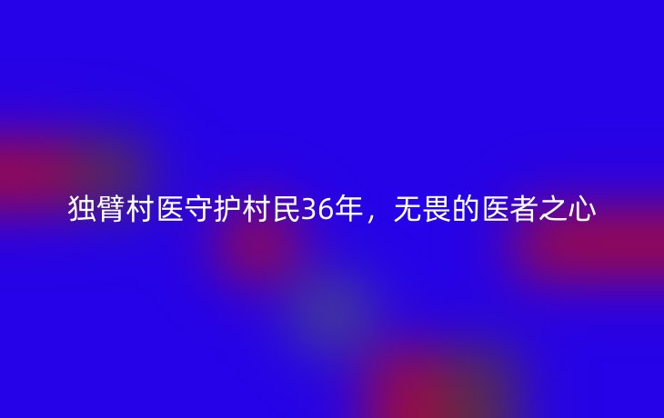 独臂村医守护村民36年，无畏的医者之心