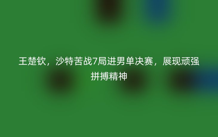 王楚钦，沙特苦战7局进男单决赛，展现顽强拼搏精神