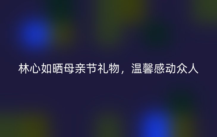 林心如晒母亲节礼物，温馨感动众人