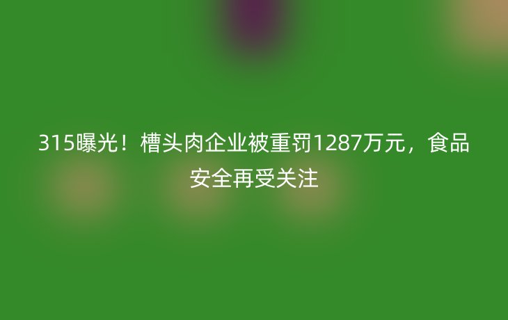 315曝光！槽头肉企业被重罚1287万元，食品安全再受关注